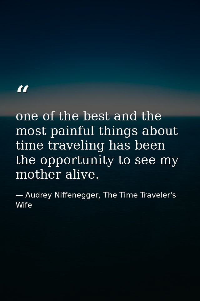 one of the best and the most painful things about time traveling has been the opportunity to see my mother alive. — Audrey Niffenegger, The Time Traveler's Wife