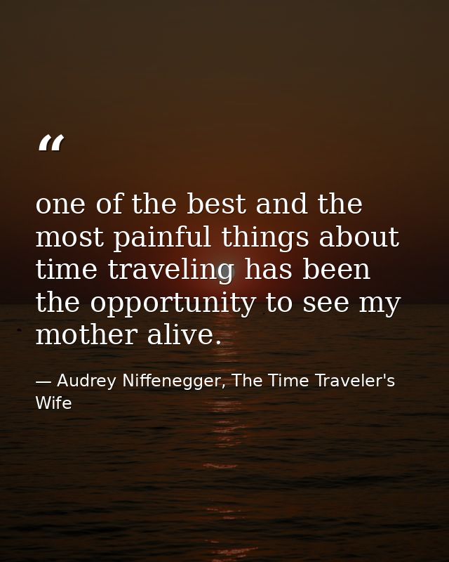 one of the best and the most painful things about time traveling has been the opportunity to see my mother alive. — Audrey Niffenegger, The Time Traveler's Wife