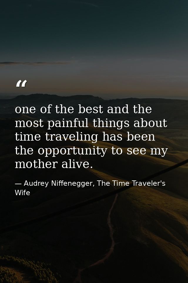one of the best and the most painful things about time traveling has been the opportunity to see my mother alive. — Audrey Niffenegger, The Time Traveler's Wife