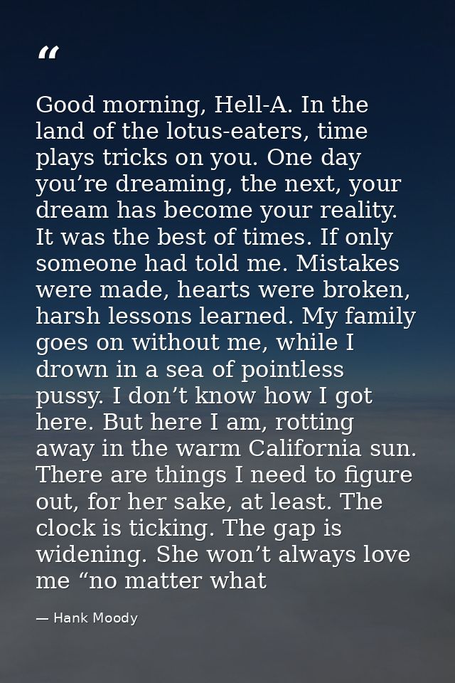 Good morning, Hell-A. In the land of the lotus-eaters, time plays tricks on you. One day you’re dreaming, the next, your — Hank Moody