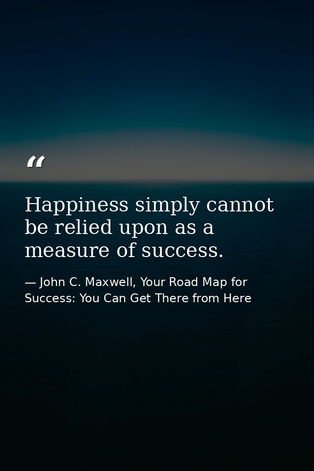 Happiness simply cannot be relied upon as a measure of success. — John C. Maxwell, Your Road Map for Success: You Can Get There from Here