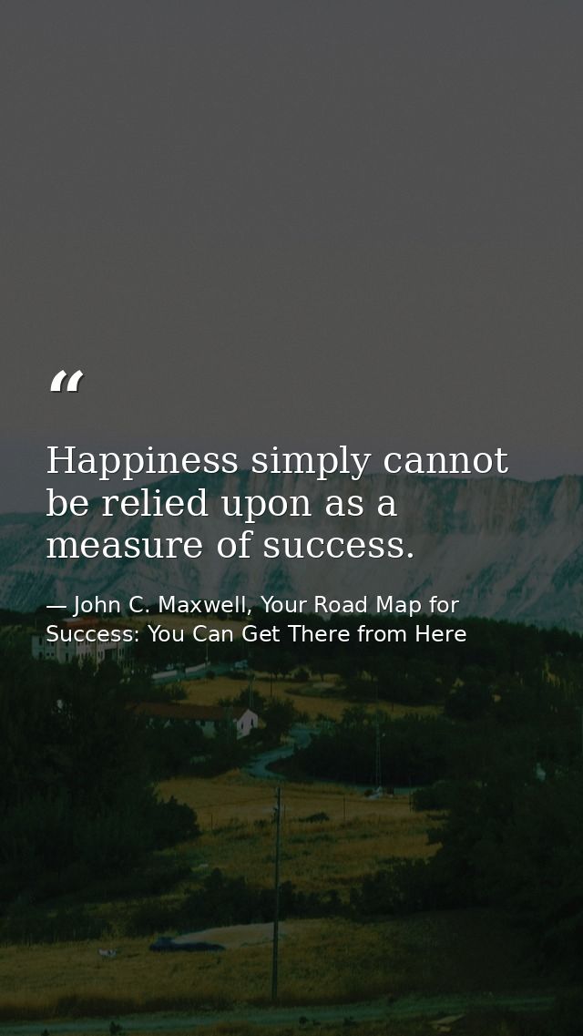 Happiness simply cannot be relied upon as a measure of success. — John C. Maxwell, Your Road Map for Success: You Can Get There from Here