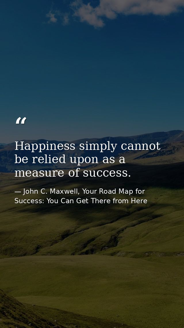 Happiness simply cannot be relied upon as a measure of success. — John C. Maxwell, Your Road Map for Success: You Can Get There from Here