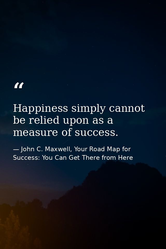 Happiness simply cannot be relied upon as a measure of success. — John C. Maxwell, Your Road Map for Success: You Can Get There from Here