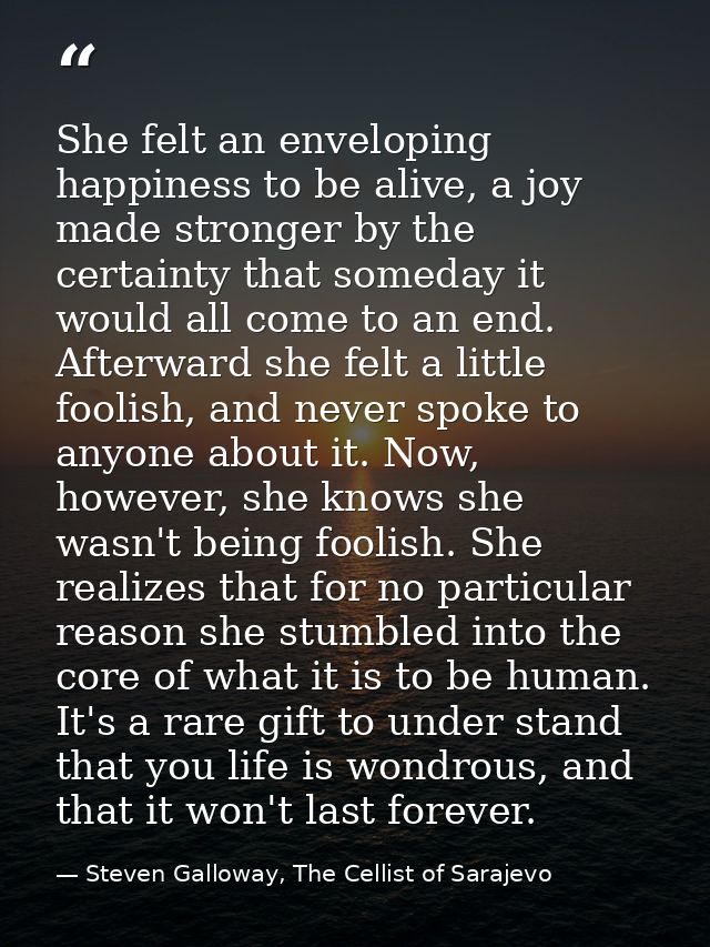 She felt an enveloping happiness to be alive, a joy made stronger by the certainty that someday it would all come to an  — Steven Galloway, The Cellist of Sarajevo