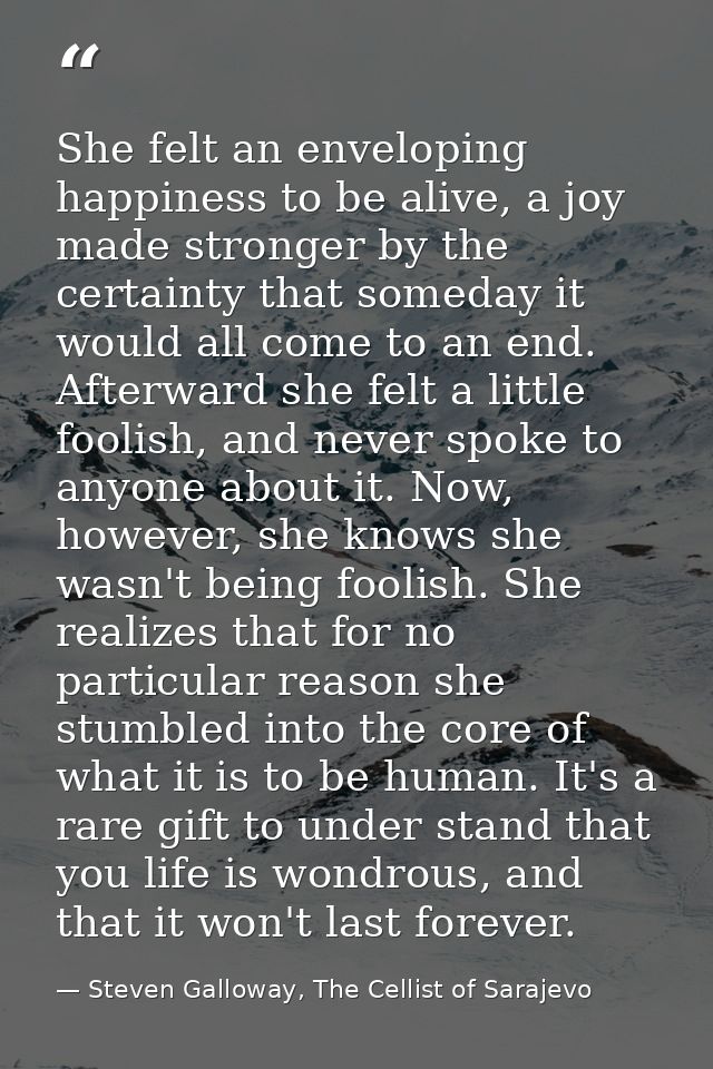 She felt an enveloping happiness to be alive, a joy made stronger by the certainty that someday it would all come to an  — Steven Galloway, The Cellist of Sarajevo