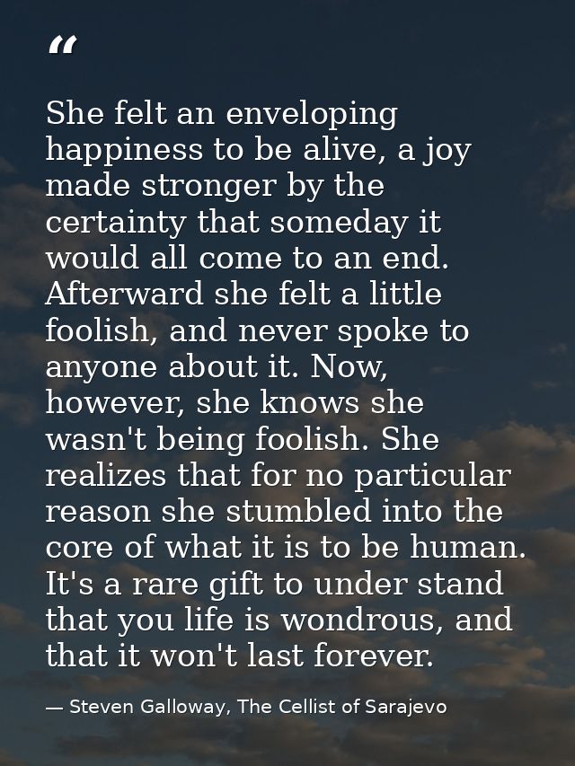 She felt an enveloping happiness to be alive, a joy made stronger by the certainty that someday it would all come to an  — Steven Galloway, The Cellist of Sarajevo