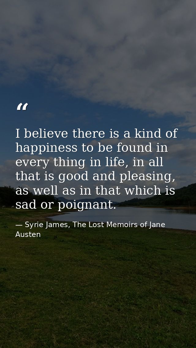 I believe there is a kind of happiness to be found in every thing in life, in all that is good and pleasing, as well as  — Syrie James, The Lost Memoirs of Jane Austen