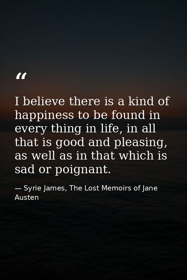 I believe there is a kind of happiness to be found in every thing in life, in all that is good and pleasing, as well as  — Syrie James, The Lost Memoirs of Jane Austen