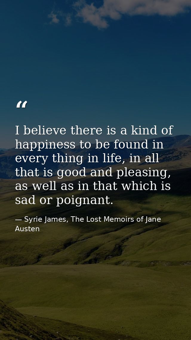 I believe there is a kind of happiness to be found in every thing in life, in all that is good and pleasing, as well as  — Syrie James, The Lost Memoirs of Jane Austen