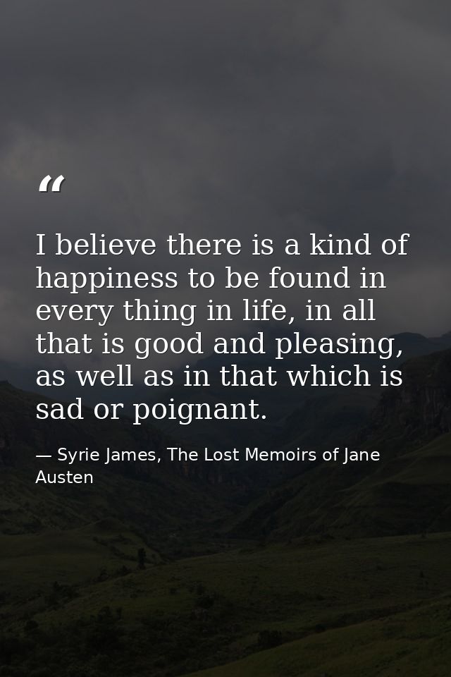 I believe there is a kind of happiness to be found in every thing in life, in all that is good and pleasing, as well as  — Syrie James, The Lost Memoirs of Jane Austen