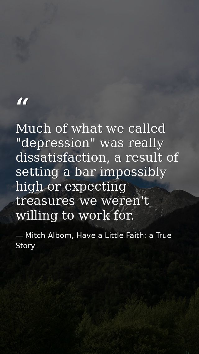 Much of what we called "depression" was really dissatisfaction, a result of setting a bar impossibly high or expecting t — Mitch Albom, Have a Little Faith: a True Story