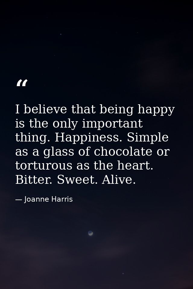 I believe that being happy is the only important thing. Happiness. Simple as a glass of chocolate or torturous as the he — Joanne Harris