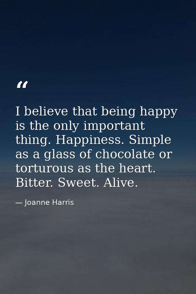 I believe that being happy is the only important thing. Happiness. Simple as a glass of chocolate or torturous as the he — Joanne Harris