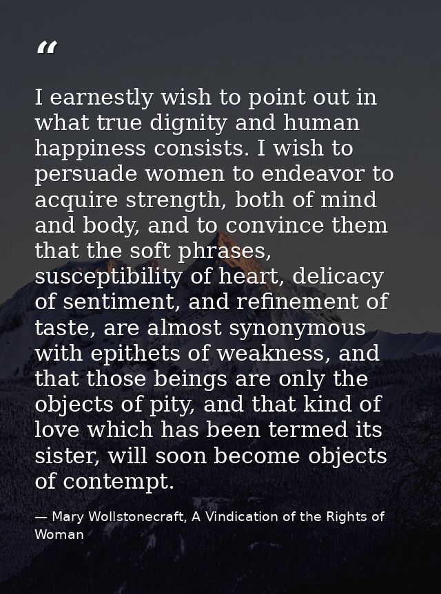 I earnestly wish to point out in what true dignity and human happiness consists. I wish to persuade women to endeavor to — Mary Wollstonecraft, A Vindication of the Rights of Woman