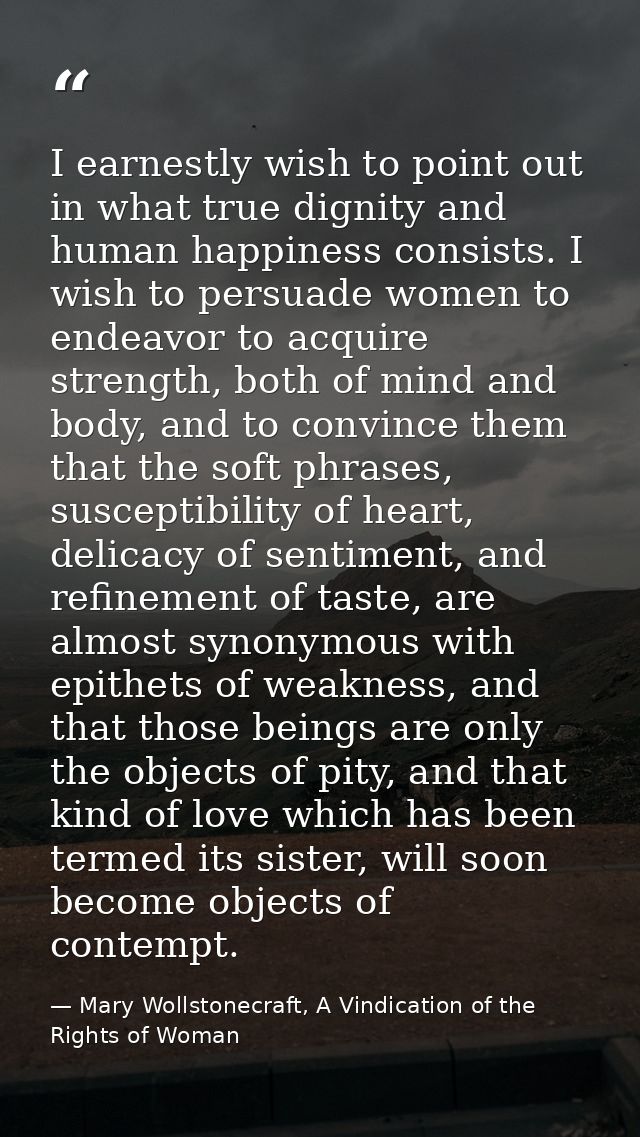 I earnestly wish to point out in what true dignity and human happiness consists. I wish to persuade women to endeavor to — Mary Wollstonecraft, A Vindication of the Rights of Woman