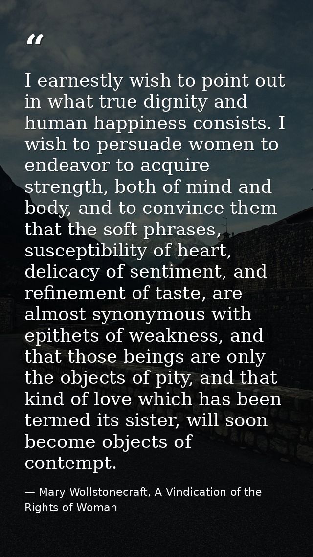 I earnestly wish to point out in what true dignity and human happiness consists. I wish to persuade women to endeavor to — Mary Wollstonecraft, A Vindication of the Rights of Woman