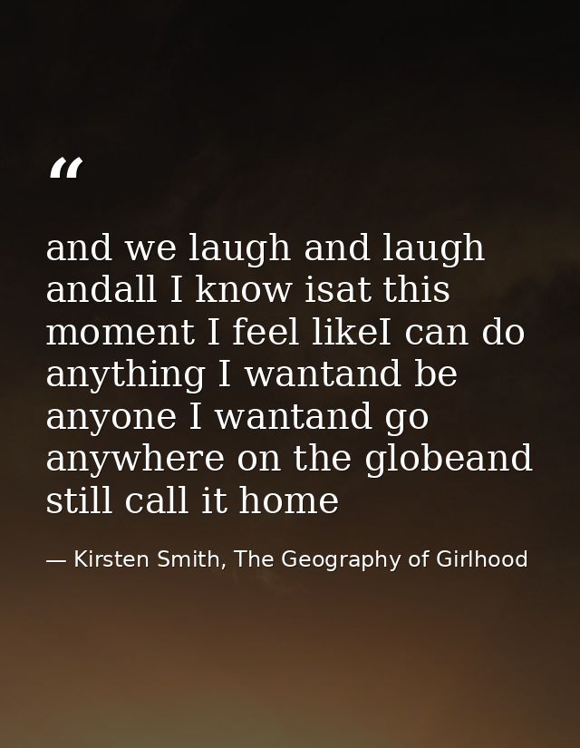 and we laugh and laugh andall I know isat this moment I feel likeI can do anything I wantand be anyone I wantand go anyw — Kirsten Smith, The Geography of Girlhood