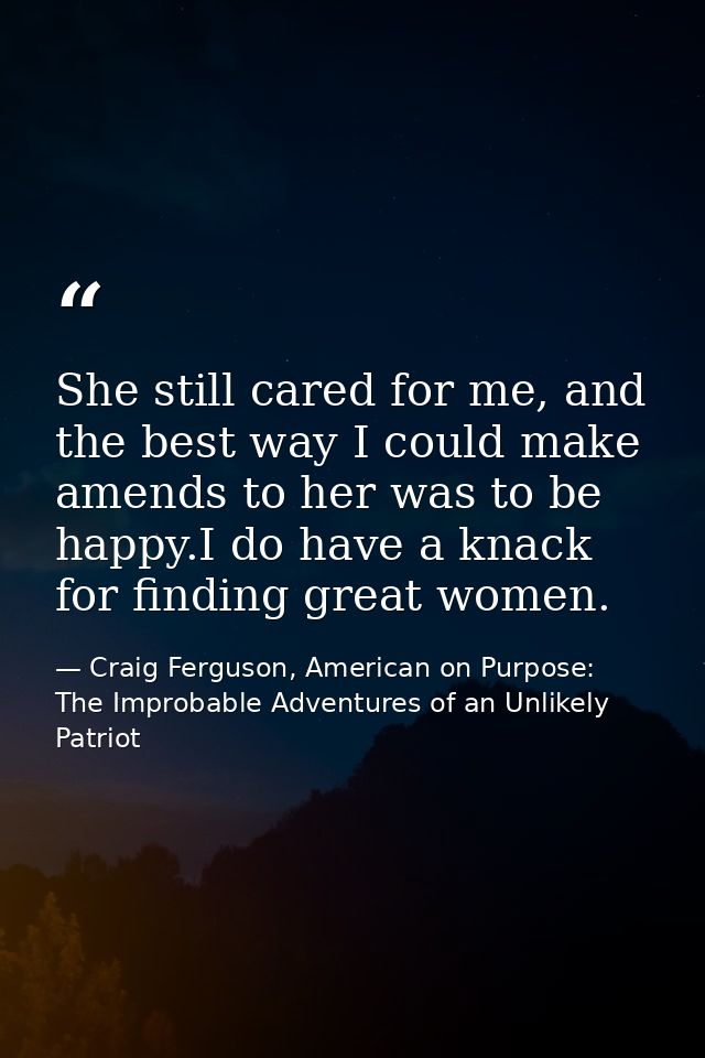 She still cared for me, and the best way I could make amends to her was to be happy.I do have a knack for finding great  — Craig Ferguson, American on Purpose: The Improbable Adventures of an Unlikely Patriot