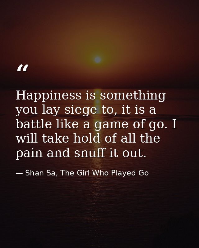 Happiness is something you lay siege to, it is a battle like a game of go. I will take hold of all the pain and snuff it — Shan Sa, The Girl Who Played Go