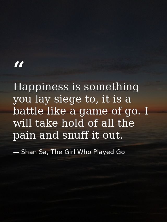 Happiness is something you lay siege to, it is a battle like a game of go. I will take hold of all the pain and snuff it — Shan Sa, The Girl Who Played Go