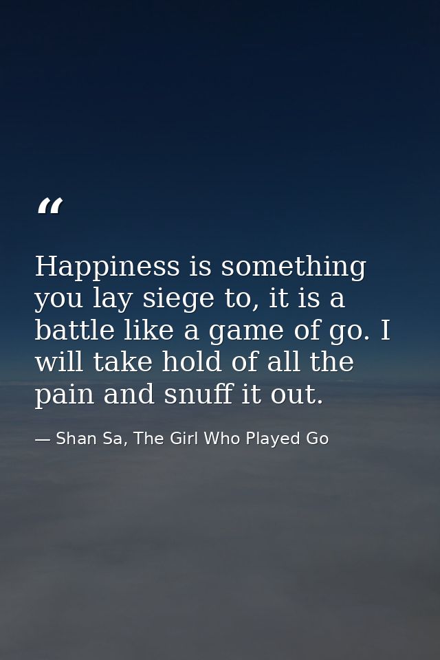 Happiness is something you lay siege to, it is a battle like a game of go. I will take hold of all the pain and snuff it — Shan Sa, The Girl Who Played Go