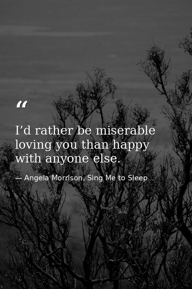 I’d rather be miserable loving you than happy with anyone else. — Angela Morrison, Sing Me to Sleep