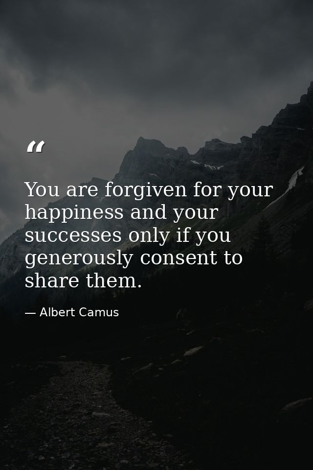 You are forgiven for your happiness and your successes only if you generously consent to share them. — Albert Camus
