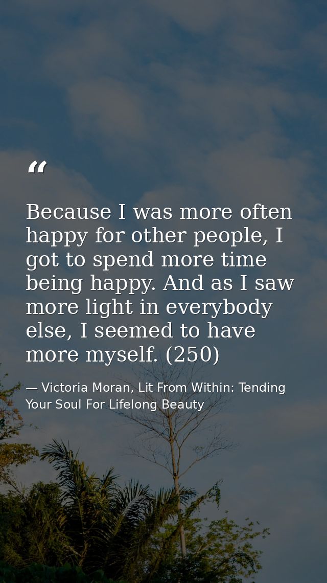 Because I was more often happy for other people, I got to spend more time being happy. And as I saw more light in everyb — Victoria Moran, Lit From Within: Tending Your Soul For Lifelong Beauty