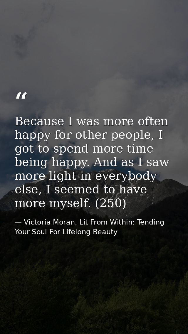 Because I was more often happy for other people, I got to spend more time being happy. And as I saw more light in everyb — Victoria Moran, Lit From Within: Tending Your Soul For Lifelong Beauty