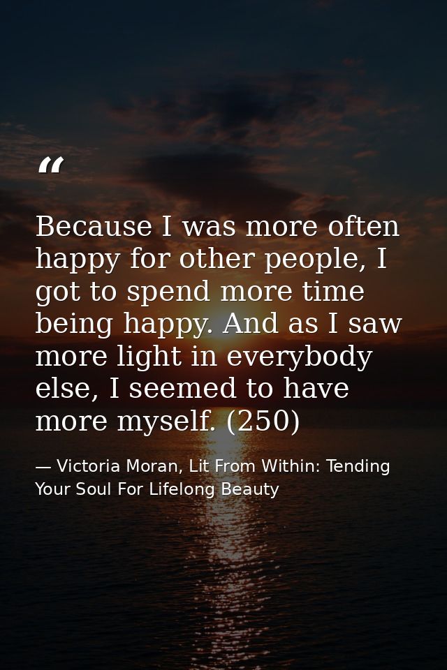 Because I was more often happy for other people, I got to spend more time being happy. And as I saw more light in everyb — Victoria Moran, Lit From Within: Tending Your Soul For Lifelong Beauty