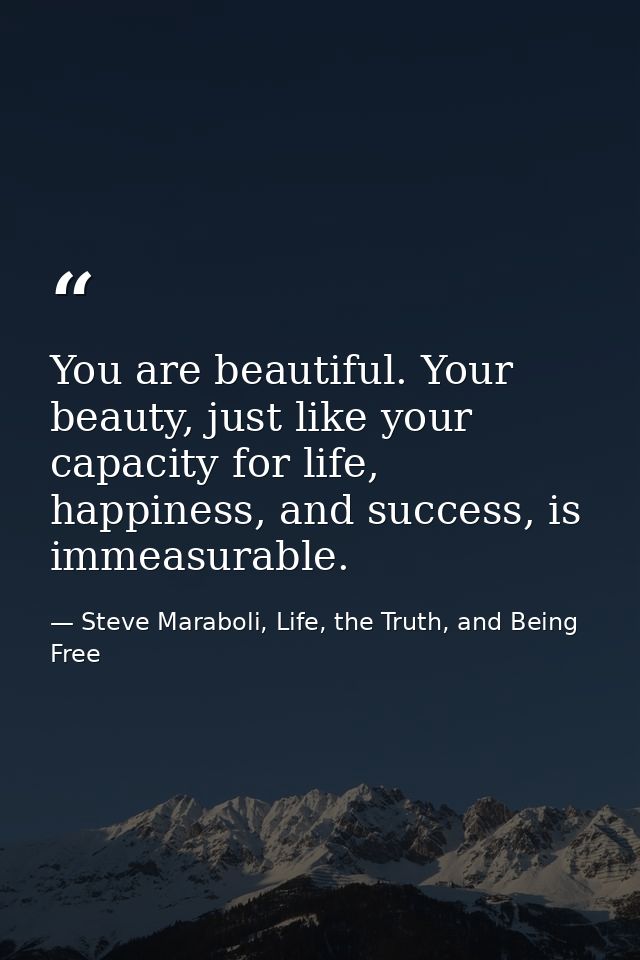 You are beautiful. Your beauty, just like your capacity for life, happiness, and success, is immeasurable. — Steve Maraboli, Life, the Truth, and Being Free