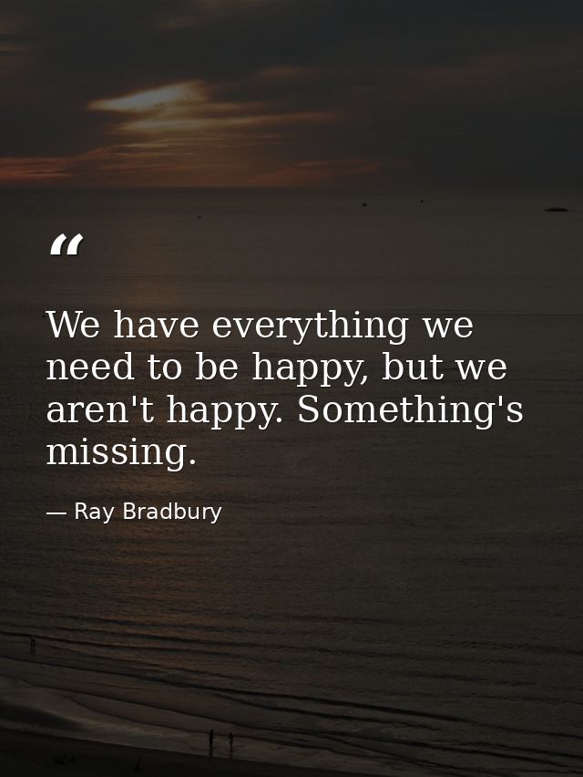We have everything we need to be happy, but we aren't happy. Something's missing. — Ray Bradbury