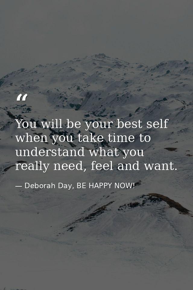 You will be your best self when you take time to understand what you really need, feel and want. — Deborah Day, BE HAPPY NOW!