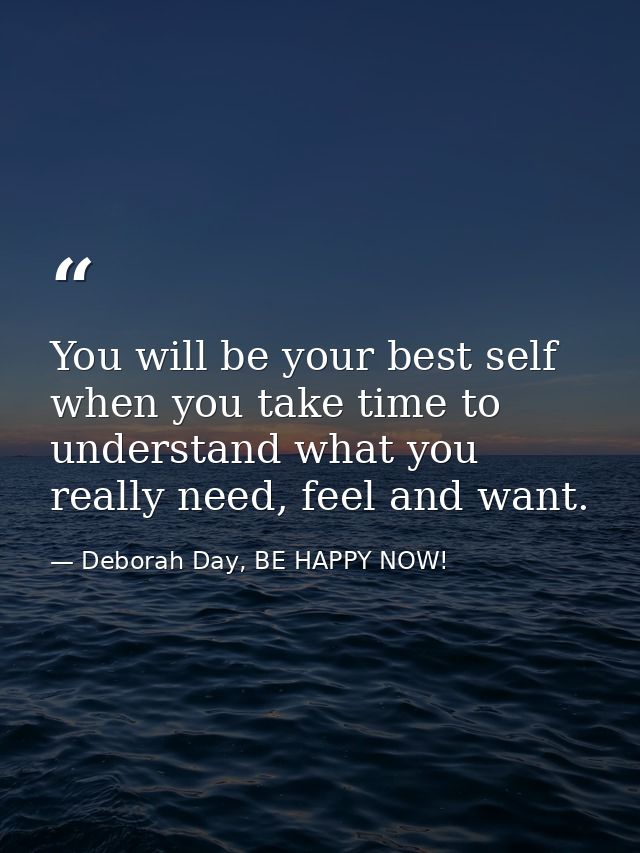 You will be your best self when you take time to understand what you really need, feel and want. — Deborah Day, BE HAPPY NOW!