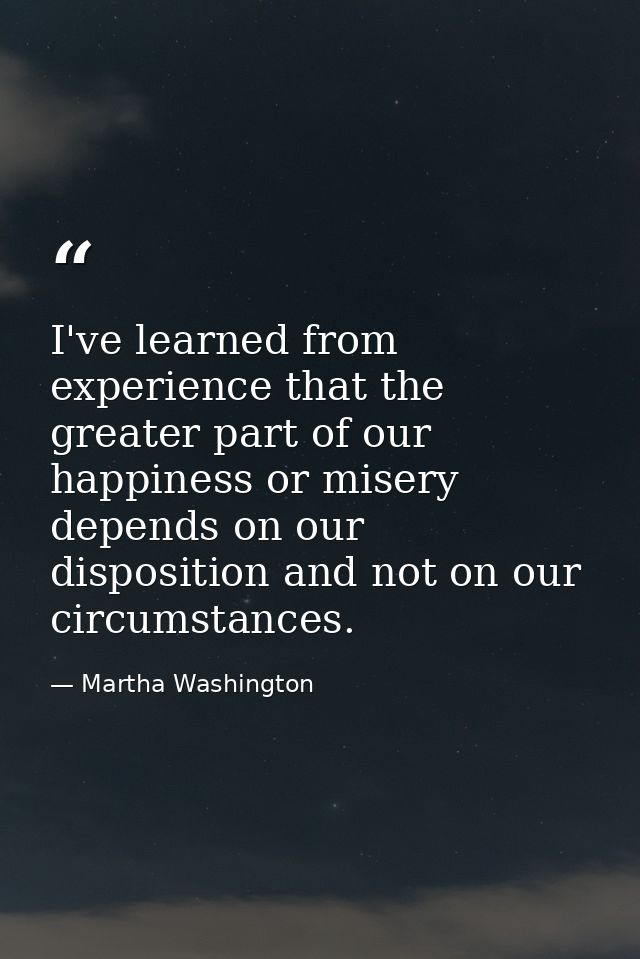 I've learned from experience that the greater part of our happiness or misery depends on our disposition and not on our  — Martha Washington