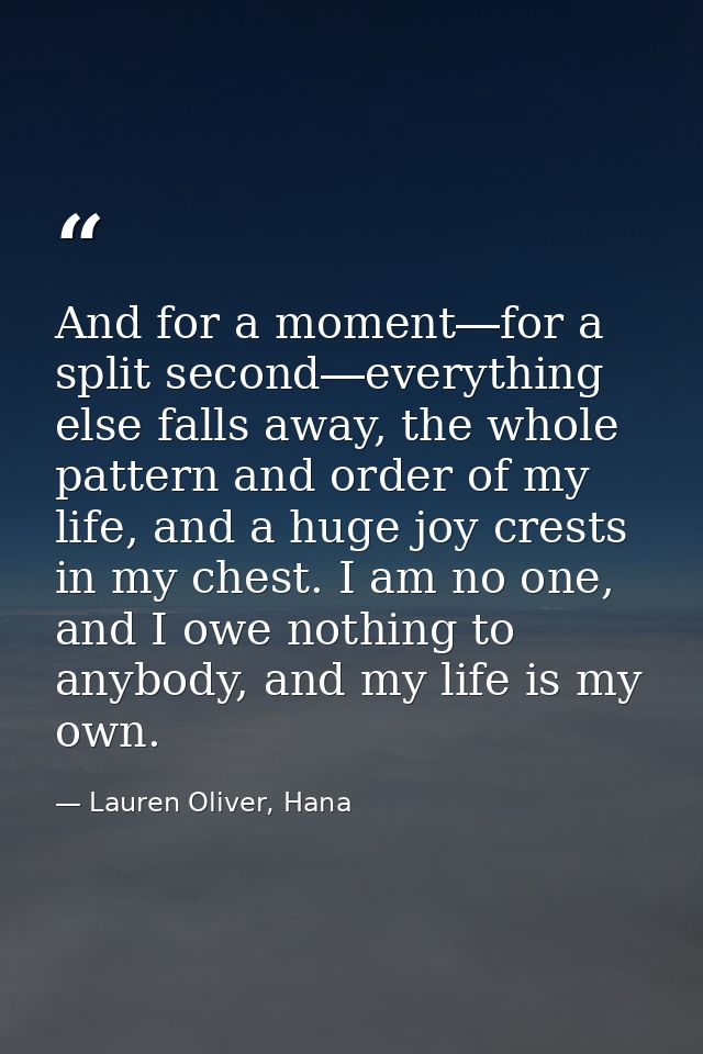 And for a moment―for a split second―everything else falls away, the whole pattern and order of my life, and a huge joy c — Lauren Oliver, Hana