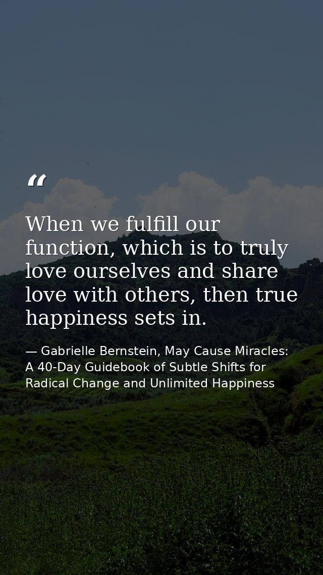 When we fulfill our function, which is to truly love ourselves and share love with others, then true happiness sets in. — Gabrielle Bernstein, May Cause Miracles: A 40-Day Guidebook of Subtle Shifts for Radical Change and Unlimited Happiness