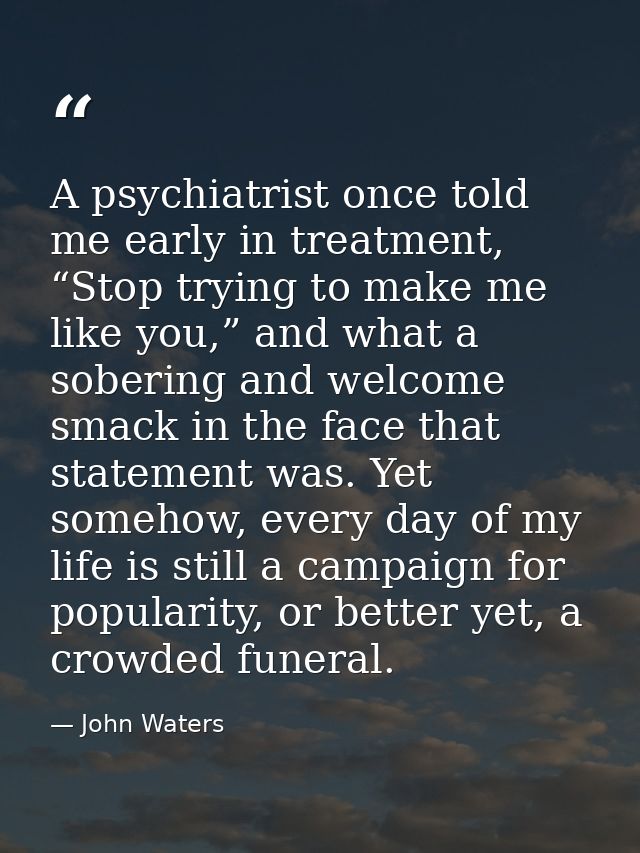 A psychiatrist once told me early in treatment, “Stop trying to make me like you,” and what a sobering and welcome smack — John Waters