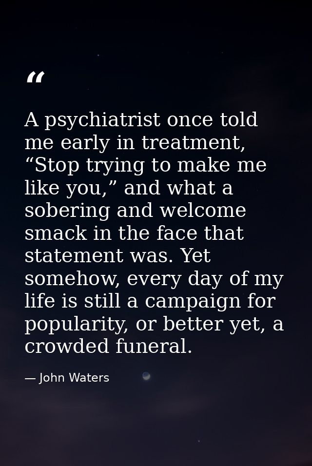 A psychiatrist once told me early in treatment, “Stop trying to make me like you,” and what a sobering and welcome smack — John Waters