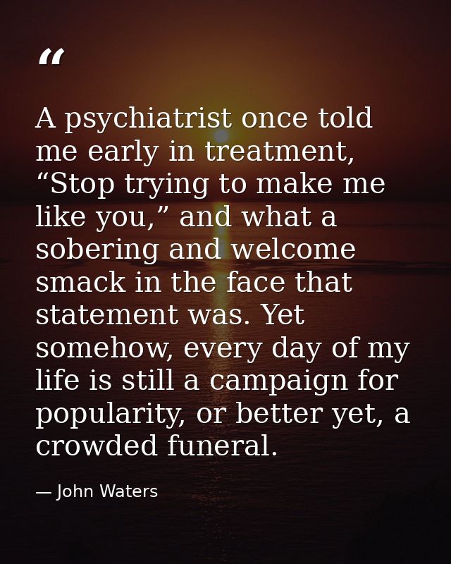 A psychiatrist once told me early in treatment, “Stop trying to make me like you,” and what a sobering and welcome smack — John Waters