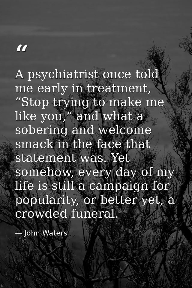 A psychiatrist once told me early in treatment, “Stop trying to make me like you,” and what a sobering and welcome smack — John Waters
