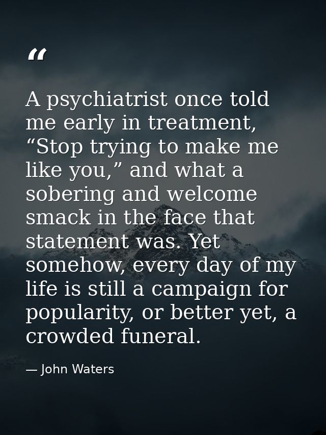 A psychiatrist once told me early in treatment, “Stop trying to make me like you,” and what a sobering and welcome smack — John Waters