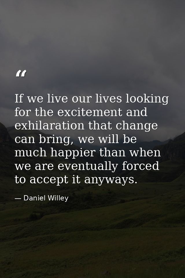 If we live our lives looking for the excitement and exhilaration that change can bring, we will be much happier than whe — Daniel Willey