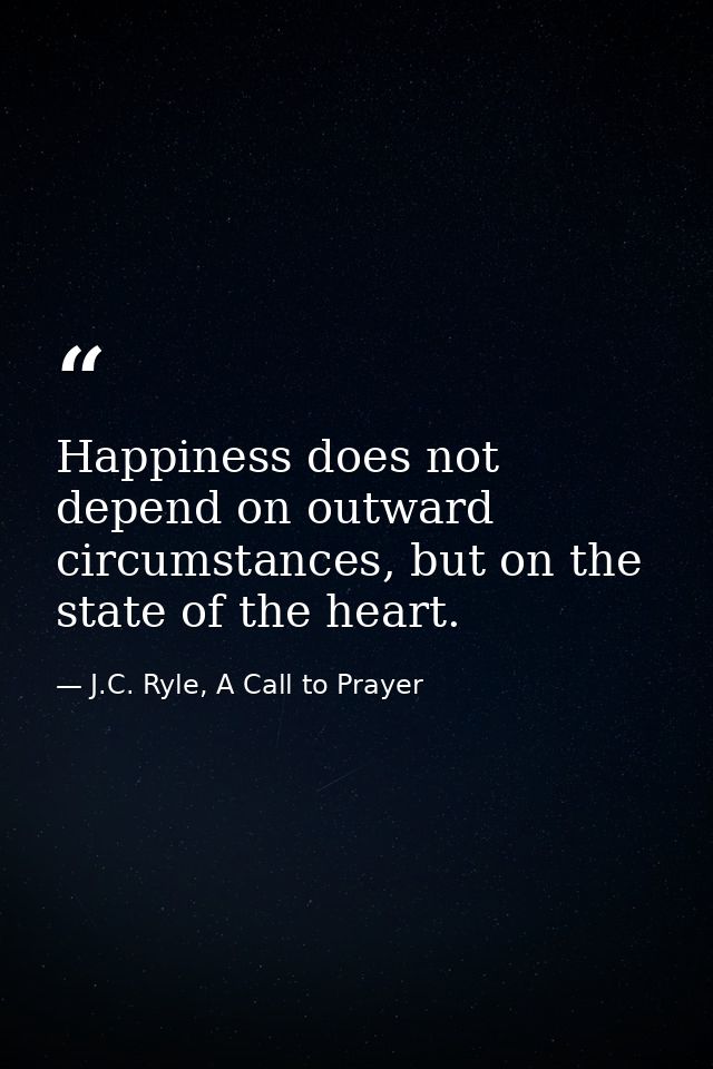 Happiness does not depend on outward circumstances, but on the state of the heart. — J.C. Ryle, A Call to Prayer