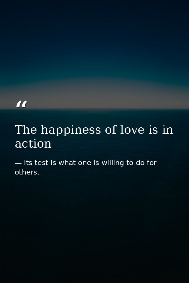 The happiness of love is in action — its test is what one is willing to do for others.