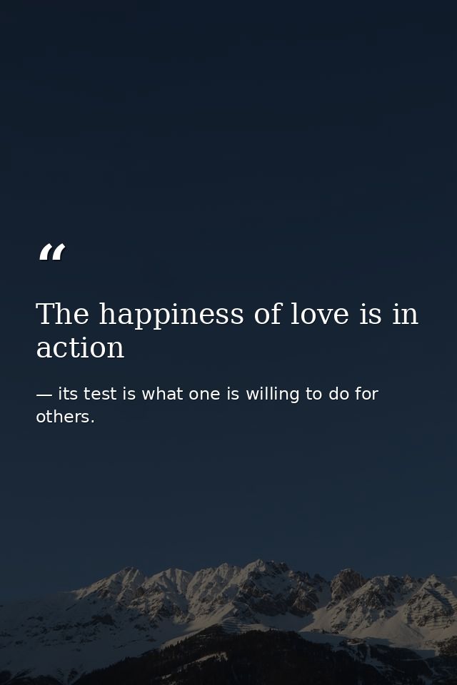 The happiness of love is in action — its test is what one is willing to do for others.