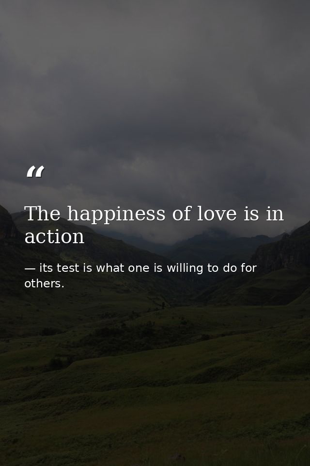The happiness of love is in action — its test is what one is willing to do for others.
