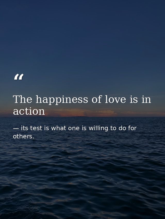 The happiness of love is in action — its test is what one is willing to do for others.