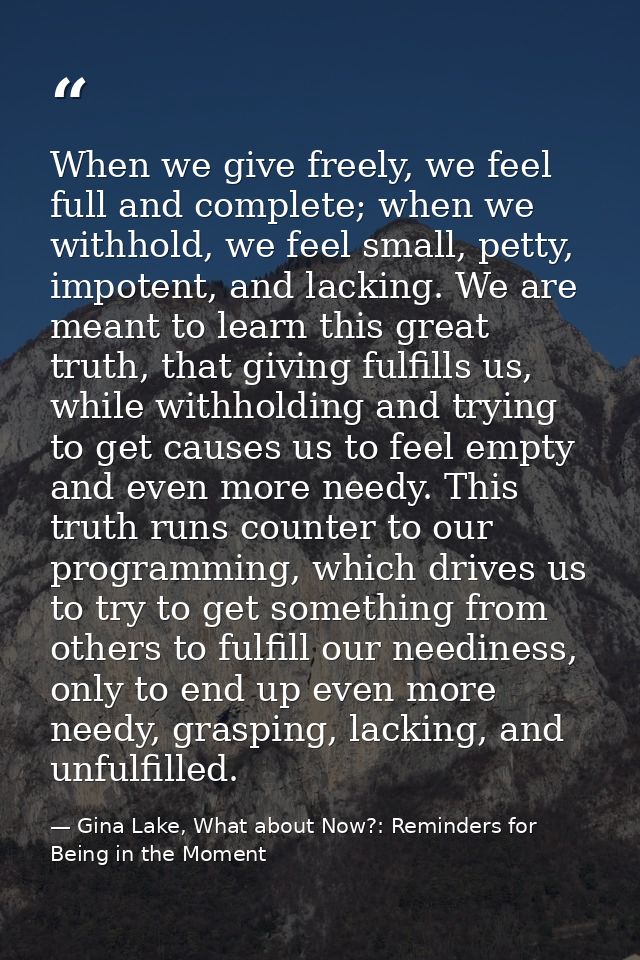 When we give freely, we feel full and complete; when we withhold, we feel small, petty, impotent, and lacking. We are me — Gina Lake, What about Now?: Reminders for Being in the Moment
